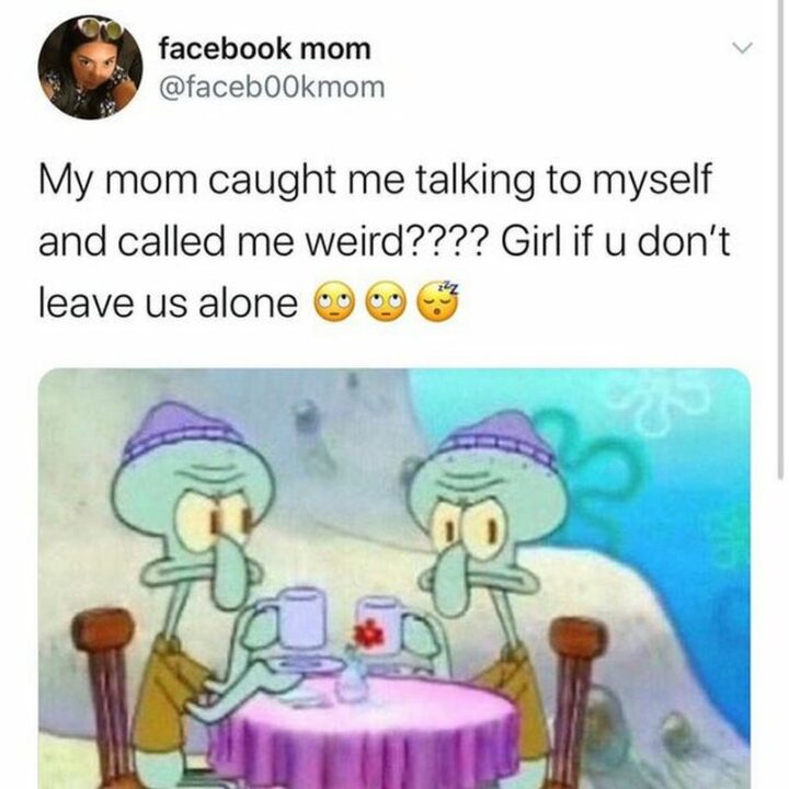 "My mom caught me talking to myself and called me weird???? Girl if u don't leave us alone."