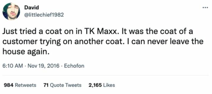 "Just tried a coat on in TK Maxx. It was the coat of a customer trying on another coat. I can never leave the house again."