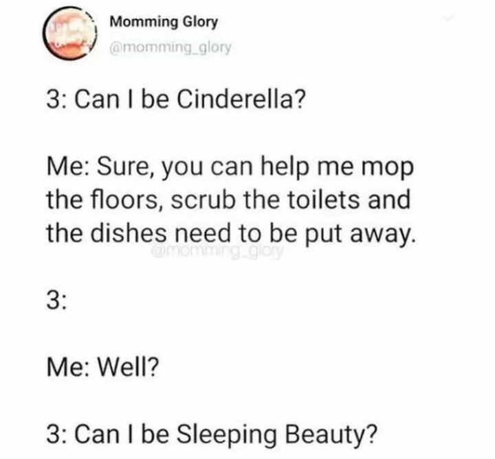 35 Funny Kids Memes - "Kid: Can I be Cinderella? Me: Sure, you can help me mop the floors, scrub the toilets and the dishes that need to be put away. Kid: Me: Well? Kid: Can I be Sleeping Beauty?"