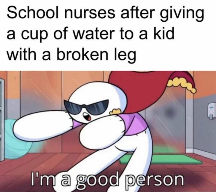 "School nurses after giving a cup of water to a kid with a broken leg: I'm a good person."