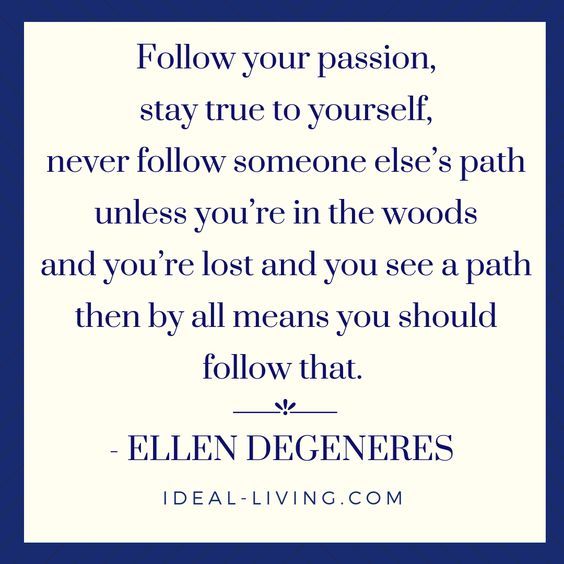 "Follow your passion, stay true to yourself, never follow someone else’s path unless you’re in the woods and you’re lost and you see a path then, by all means, you should follow that." - Ellen Degeneres