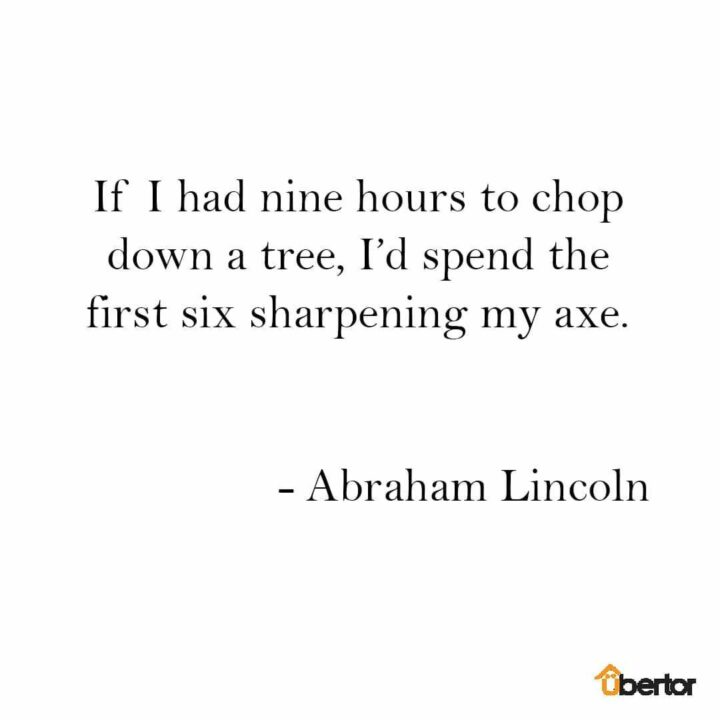 "If I had nine hours to chop down a tree, I’d spend the first six sharpening my axe." - Abraham Lincoln