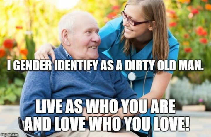 "I gender identify as a dirty old man. Live as who you are and love who you love!"