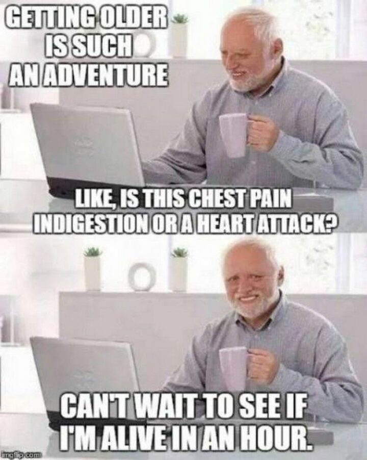 "Getting older is such an adventure. Like, is the chest pain indigestion, or a heart attack? Can't wait to see if I"m alive in an hour."