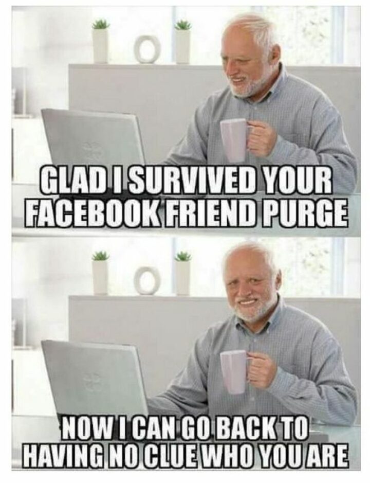 "Glad I survived your Facebook friend purge. Now I can go back to having no clue who you are."