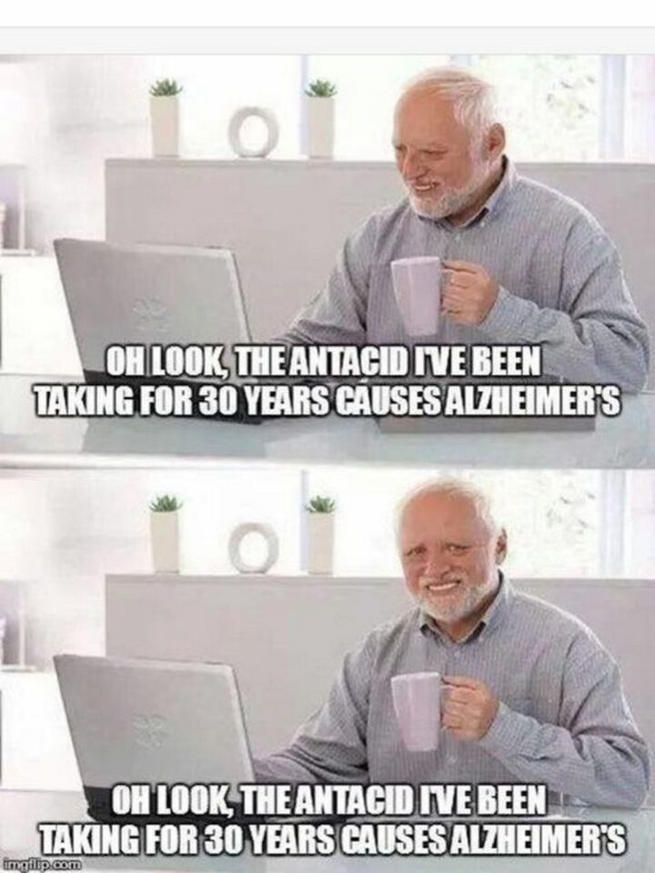 "Oh look, the antacid I've been taking for 30 years causes Alzheimer's. Oh look, the antacid I've been taking for 30 years causes Alzheimer's."