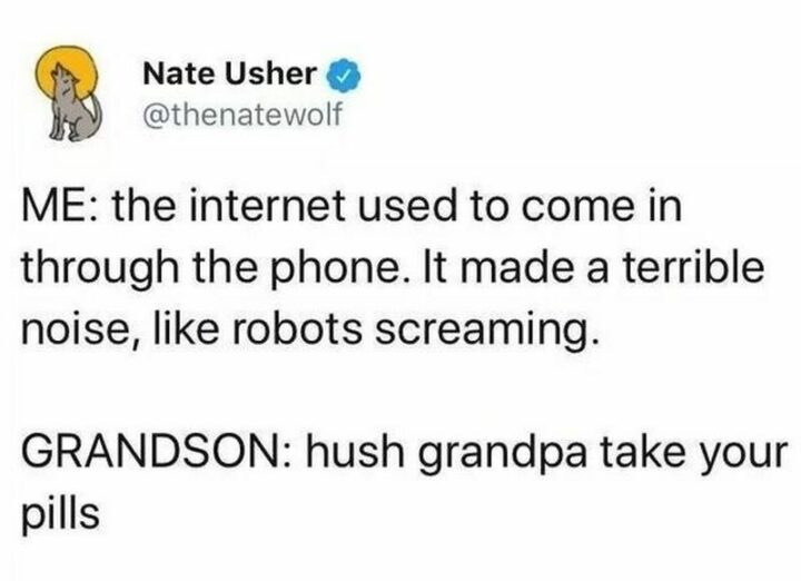 "Me: The internet used to come in through the phone. It made a terrible noise, like robots screaming. Grandson: Hush grandpa take your pills."