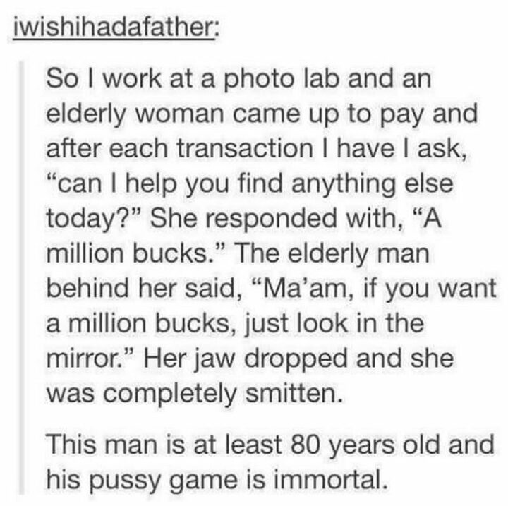 "So I work at a photo lab and an elderly woman came up to pay and after each transaction I have I ask, 'Can I help you find anything else today?' She responded with, 'A million bucks.' The elderly man behind her said, 'Ma'am, if you want a million bucks, just look in the mirror.' Her jaw dropped and she was completely smitten. This man is at least 80 years old and his [censored] game is immortal."