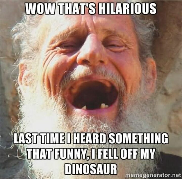 "Wow, that's hilarious. The last time I heard something that funny, I fell off my dinosaur."