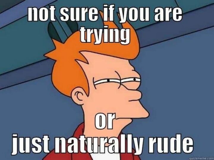 "Not sure if you are trying or just naturally rude."