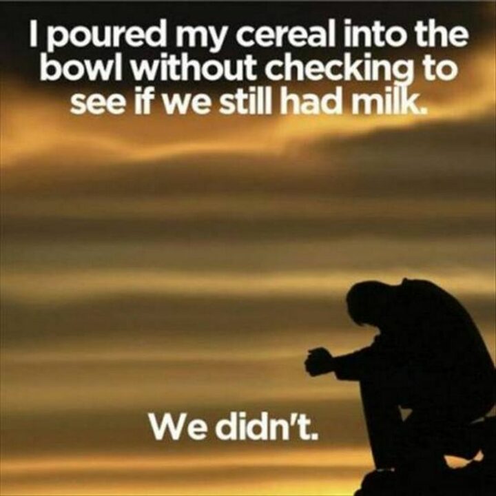 "I poured my cereal into the bowl without checking to see if we still had milk. We didn't."