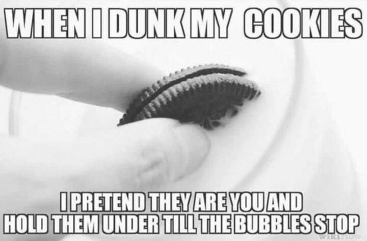 "When I dunk my cookies I pretend they are you and hold them under till the bubbles stop."