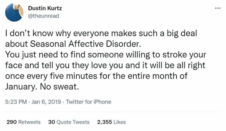 "I don't know why everyone makes such a big deal about seasonal affective disorder. You just need to find someone willing to stroke your face and tell you they love you and it will be alright once every five minutes for the entire month of January. No sweat."