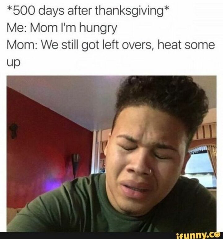 "*500 days after thanksgiving* Me: Mom I'm hungry. Mom: We still got left overs, heat some up."