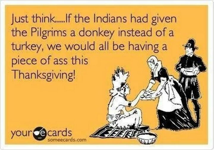 "Just think...If the Indians had given the Pilgrims a donkey instead of a turkey, we would all be having a piece of [censored] this Thanksgiving!"