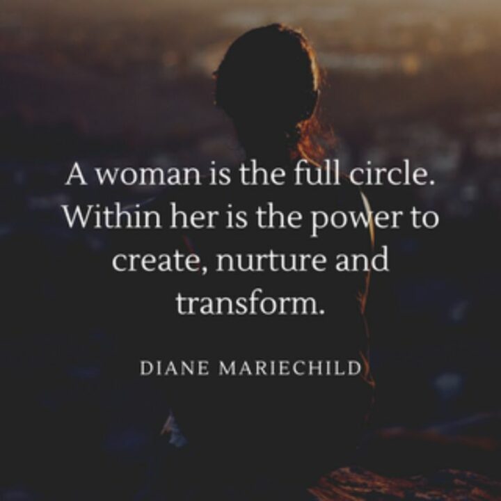 61 Inspirational Words of Encouragement - "A woman is the full circle. Within her is the power to create, nurture and transform." - Diane Mariechild