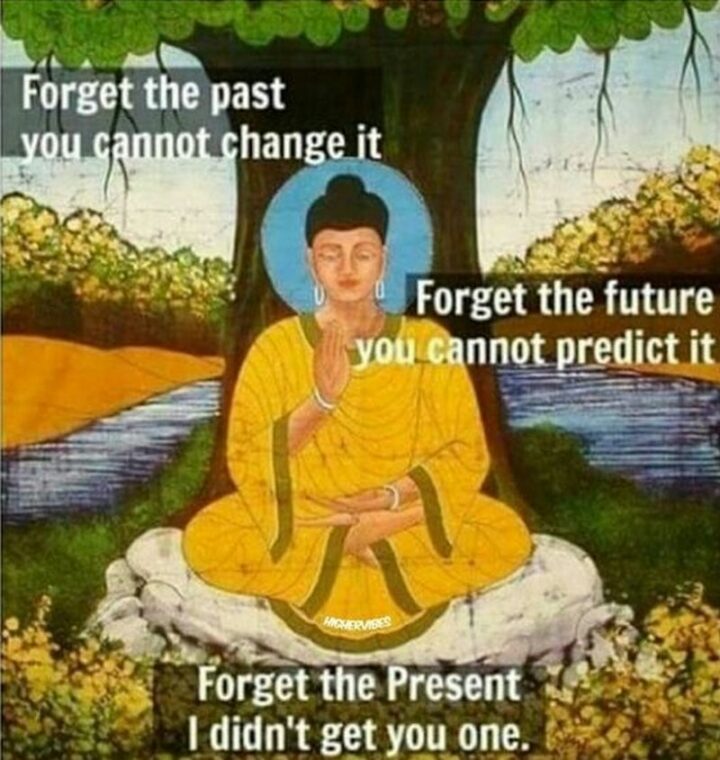 "Forget the past you cannot change it. Forget the future you cannot predict it. Forget the present I didn't get you one."