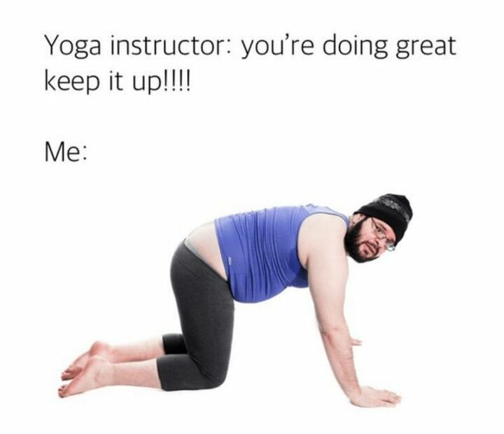 "Yoga Instructor: You're doing great keep it up!!!! Me:"