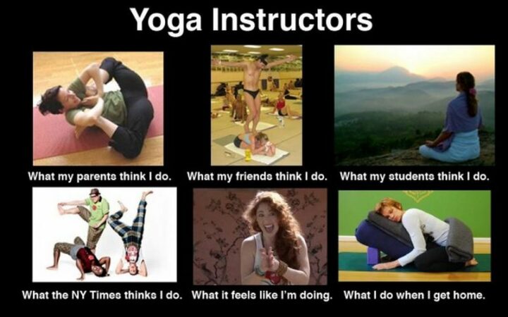 "Yoga Instructors: What my parents think I do. What my friends think I do. What my students think I do. What the NY Times thinks I do. What it feels like I'm doing. What I do when I get home."