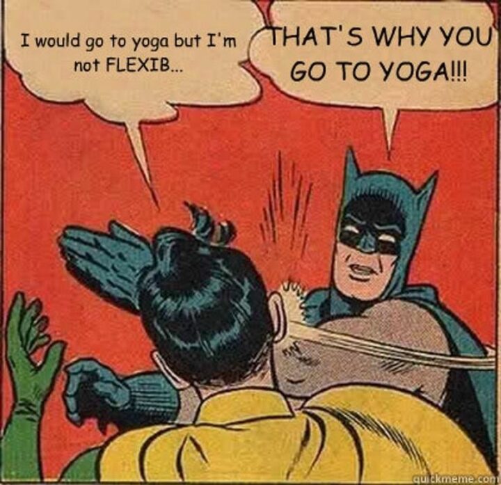I would go to yoga but I'm not flexible. That's why you go to yoga!!!"