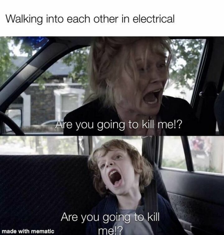 "Walking into each other in electrical: Are you going to kill me!? Are you going to kill me!?"