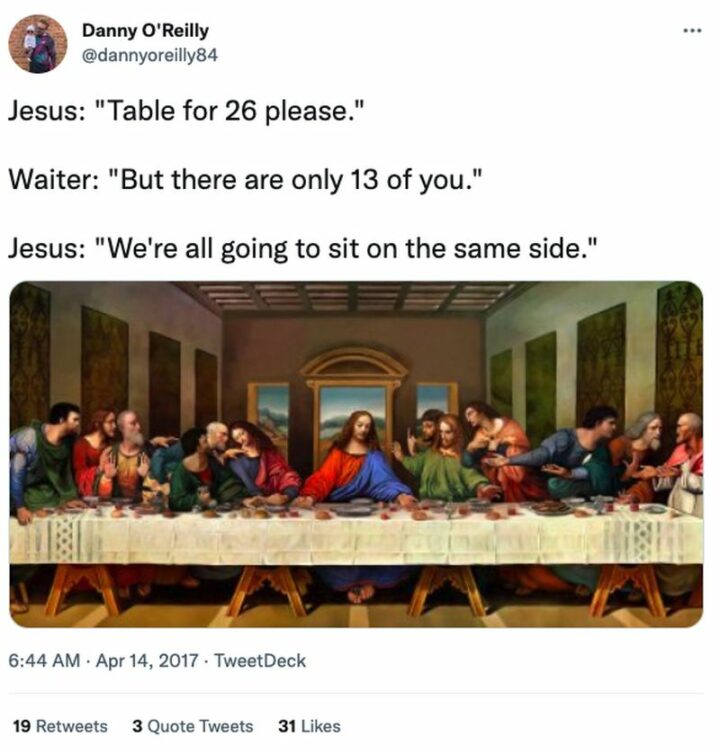 "Jesus: Table for 26, please. Waiter: But there are only 13 of you. Jesus: We're all going to sit on the same side."