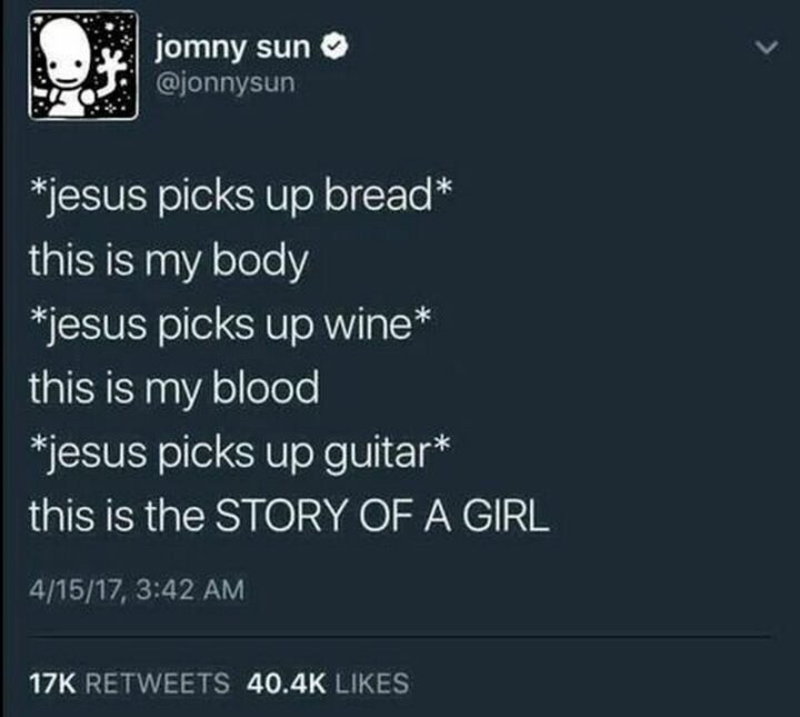 "*Jesus picks up bread* this is my body. *Jesus picks up wine* this is my blood. *Jesus picks up guitar* this is the story of a girl."