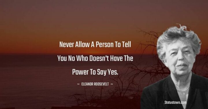 161 Encouraging Quotes - "Never allow a person to tell you no who doesn’t have the power to say yes." - Eleanor Roosevelt