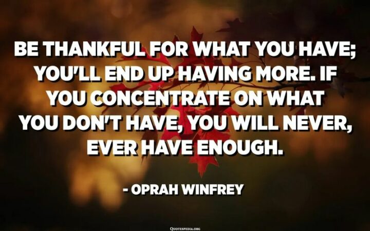 161 Encouraging Quotes - "Be thankful for what you have and you’ll end up having more. If you concentrate on what you don’t have, you will never, ever have enough." – Oprah Winfrey
