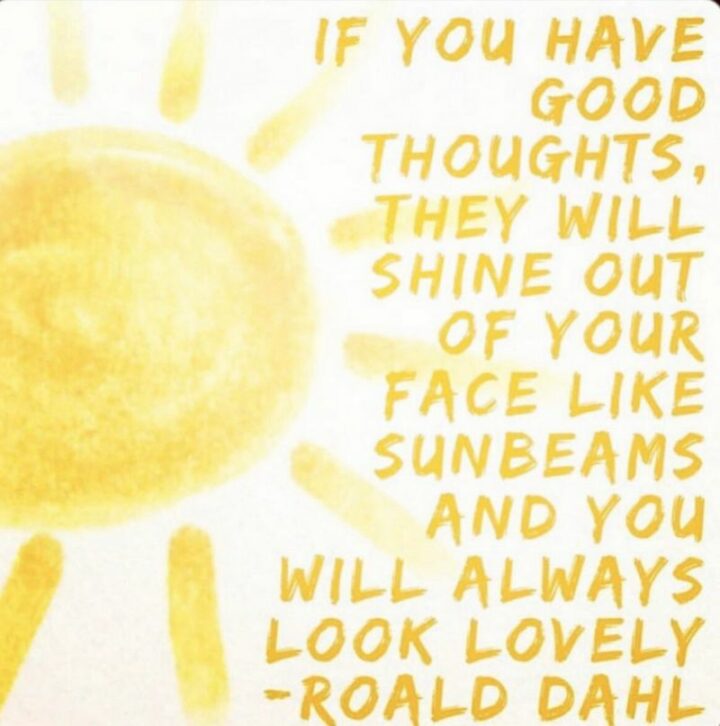 "If you have good thoughts, they will shine out of your face like sun beams and you will always look lovely." - Roald Dahl