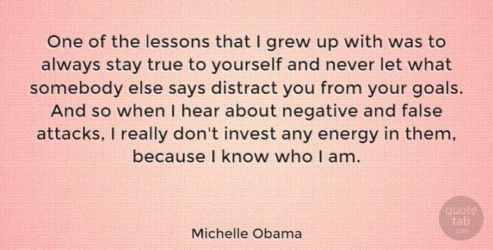 "One of the lessons that I grew up with was to always stay true to yourself and never let what somebody else says distract you from your goals. And so when I hear about negative and false attacks, I really don't invest any energy in them, because I know who I am." - Michelle Obama