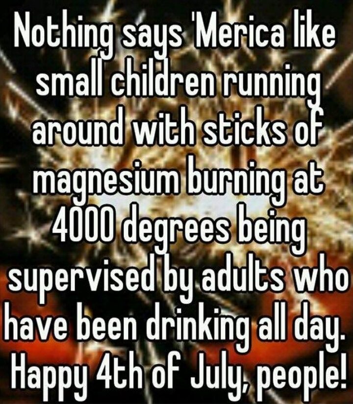 "Nothing says America like small children running around with sticks of magnesium burning at 4000 degrees being supervised by adults who have been drinking all day. Happy 4th of July, people!"