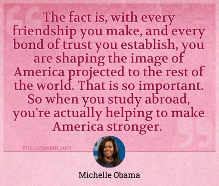 51 4th of July Quotes - "The fact is, with every friendship you make and every bond of trust you establish, you are shaping the image of America projected to the rest of the world." - Michelle Obama