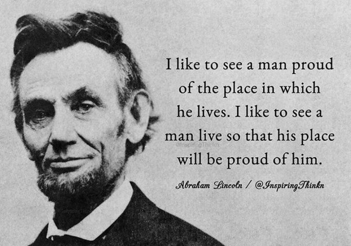 "I like to see a man proud of the place in which he lives.  I like to see a man live so that his place will be proud of him."  - Abraham Lincoln