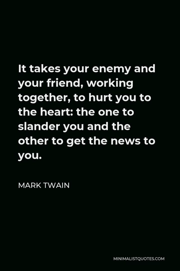 "It takes your enemy and your friend, working together, to hurt you to the heart: the one to slander you and the other to get the news to you." - Mark Twain