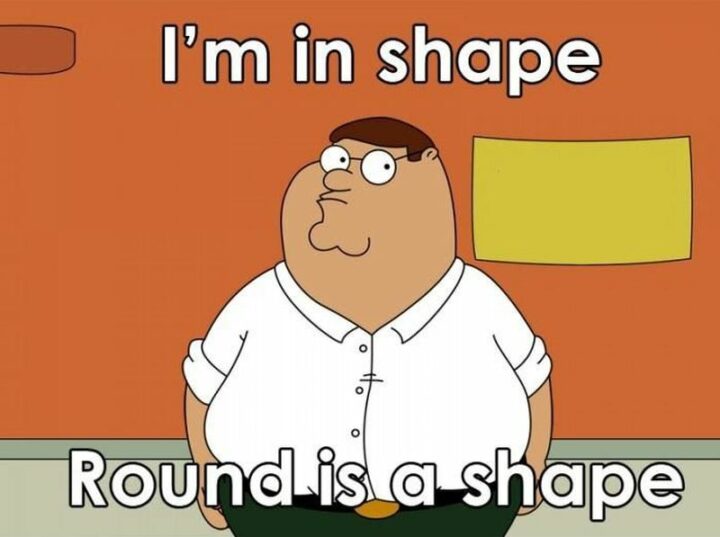 "I'm in shape. Round is a shape." - Peter Griffin, The Family Guy