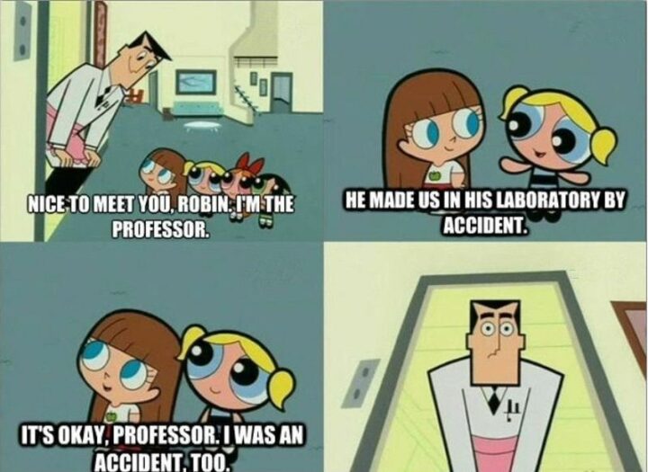 "Nice to meet you, Robin. I'm the professor. He made us in his laboratory by accident. It's okay, professor. I was an accident, too." - The Powerpuff Girls
