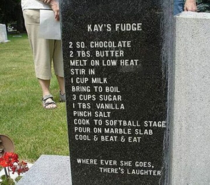 31 Funny Tombstones - "Kay's Fudge. 2 sq. chocolate. 2 tbs. butter. Melt on low heat. Stir in 1 cup of milk. Bring to a boil. 3 cups sugar. 1 tbs. vanilla. Pinch salt. Cook to softball stage. Pour on a marble slab. Cool and beat and eat. Wherever she goes, there's laughter."