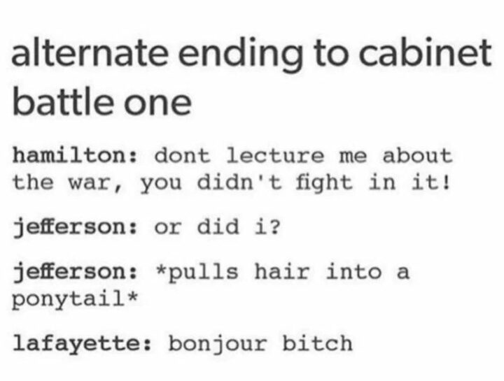"Alternate ending to cabinet battle one. Hamilton: Don't lecture me about the war, you didn't fight in it! Jefferson: Or did I? Jefferson: *pulls hair into a ponytail*. Lafayette: Bonjour [censored]."