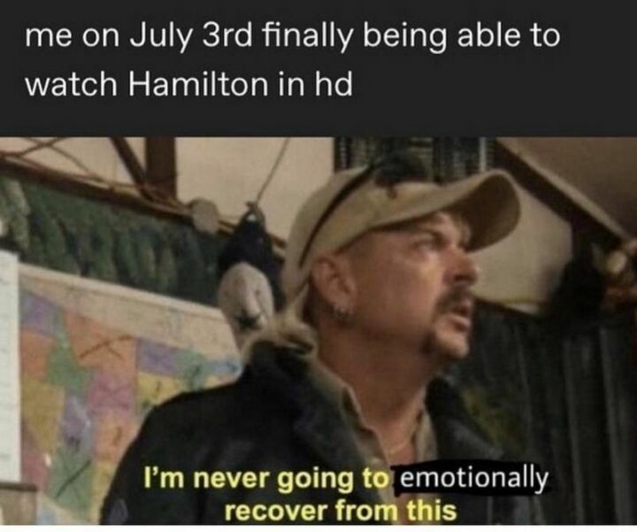 "Me on July 3rd finally being able to watch Hamilton in HD: I'm never going to emotionally recover from this."