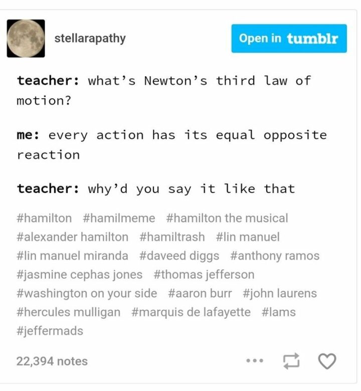 "Teacher: What's Newton's third law of motion? Me: Every action has its equal opposite reaction. Teacher: Why'd you say it like that."