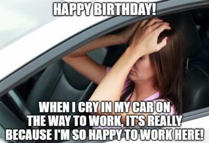 Happy birthday! When I cry in my car on the way to work, it's really because I"m so happy to work here!"