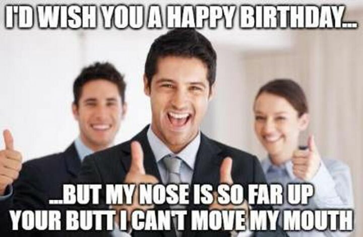 "I'd wish you a happy birthday...But my nose is so far up your butt I can't move my mouth."