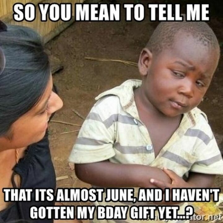 "So you mean to tell me that it's almost June, and I haven't gotten my bday gift yet..?"
