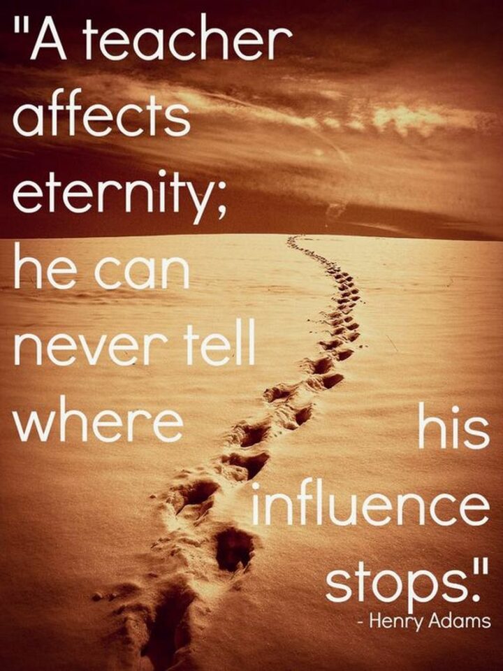"A teacher affects eternity; he can never tell where his influence stops." - Henry Adams