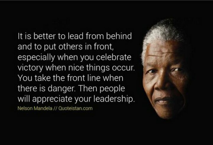 "It is better to lead from behind and to put others in front, especially when you celebrate victory when nice things occur. You take the front line when there is danger. Then people will appreciate your leadership." - Nelson Mandela