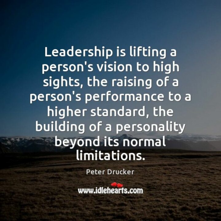 "Leadership is lifting a person's vision to high sights, the raising of a person's performance to a higher standard, the building of a personality beyond its normal limitations." - Peter Drucker