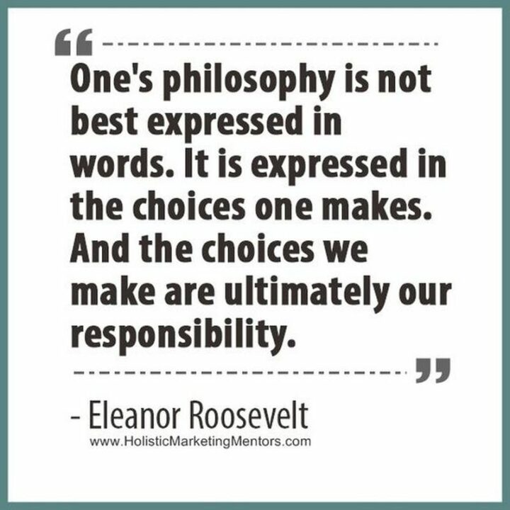 "One's philosophy is not best expressed in words; it is expressed in the choices one makes...and the choices we make are ultimately our responsibility." - Eleanor Roosevelt