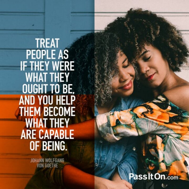 "Treat people as if they were what they ought to be, and you help them become what they are capable of being." - Johann Wolfgang von Goethe