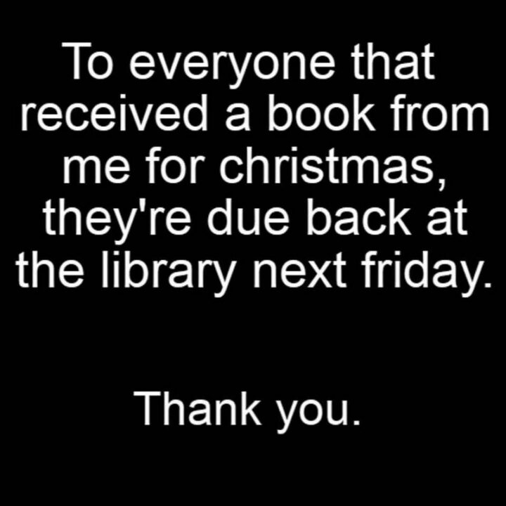 "To everyone that received a book from me for Christmas, they're due back at the library next Friday. Thank you."